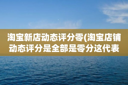 淘宝新店动态评分零(淘宝店铺动态评分是全部是零分这代表什么意思)