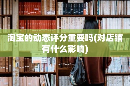 淘宝的动态评分重要吗(对店铺有什么影响)