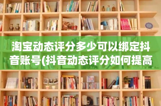 淘宝动态评分多少可以绑定抖音账号(抖音动态评分如何提高)