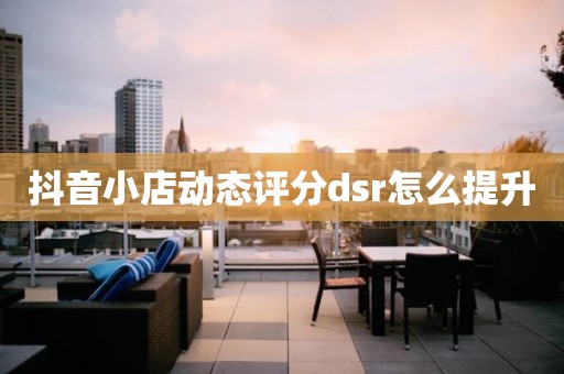 抖音小店动态评分dsr怎么提升