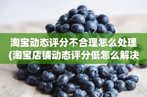 淘宝动态评分不合理怎么处理(淘宝店铺动态评分低怎么解决)