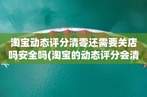 淘宝动态评分清零还需要关店吗安全吗(淘宝的动态评分会清零吗)