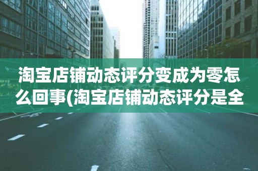淘宝店铺动态评分变成为零怎么回事(淘宝店铺动态评分是全部是零分这代表什么意思)