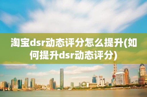 淘宝dsr动态评分怎么提升(如何提升dsr动态评分)