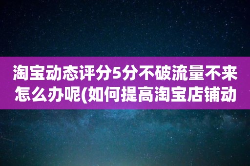 淘宝动态评分5分不破流量不来怎么办呢(如何提高淘宝店铺动态评分全5分)