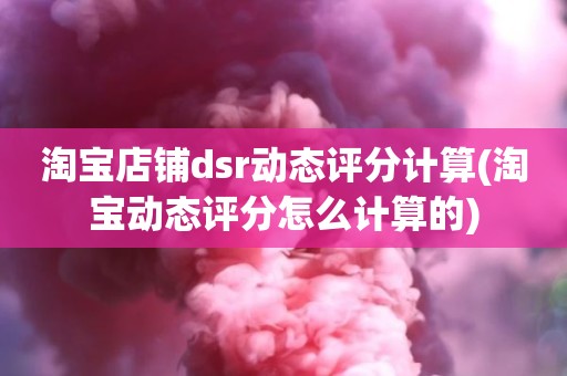 淘宝店铺dsr动态评分计算(淘宝动态评分怎么计算的)