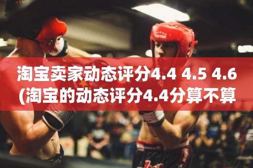淘宝卖家动态评分4.4 4.5 4.6(淘宝的动态评分4.4分算不算是很低的分)