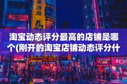 淘宝动态评分最高的店铺是哪个(刚开的淘宝店铺动态评分什么时候开始显示)