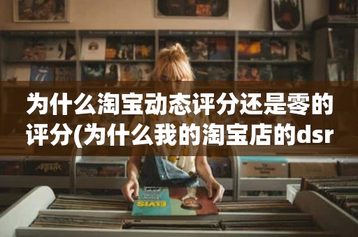 为什么淘宝动态评分还是零的评分(为什么我的淘宝店的dsr是零)