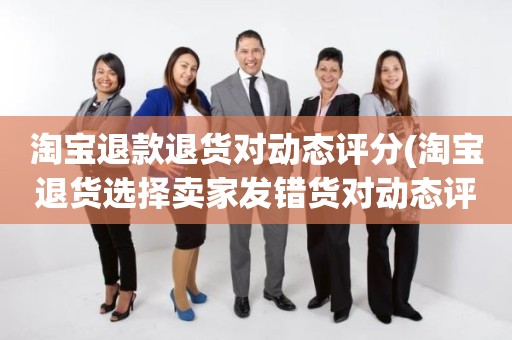 淘宝退款退货对动态评分(淘宝退货选择卖家发错货对动态评分有影响吗)