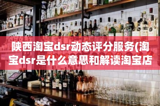 陕西淘宝dsr动态评分服务(淘宝dsr是什么意思和解读淘宝店铺动态评分规则)