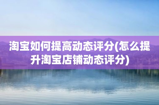 淘宝如何提高动态评分(怎么提升淘宝店铺动态评分)