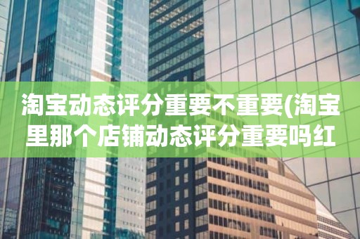 淘宝动态评分重要不重要(淘宝里那个店铺动态评分重要吗红色和绿色影响大吗)