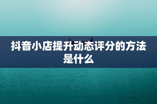 抖音小店提升动态评分的方法是什么