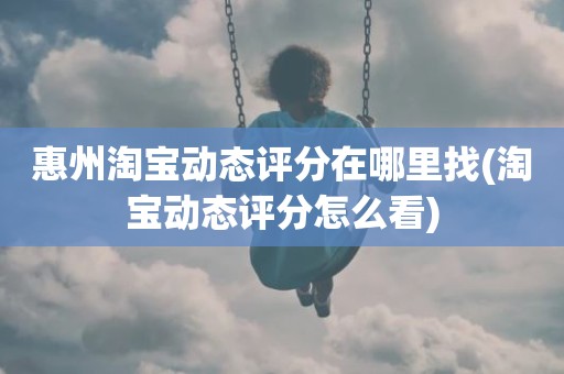 惠州淘宝动态评分在哪里找(淘宝动态评分怎么看)