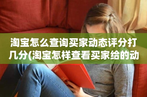 淘宝怎么查询买家动态评分打几分(淘宝怎样查看买家给的动态评分)