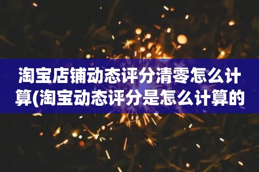 淘宝店铺动态评分清零怎么计算(淘宝动态评分是怎么计算的)