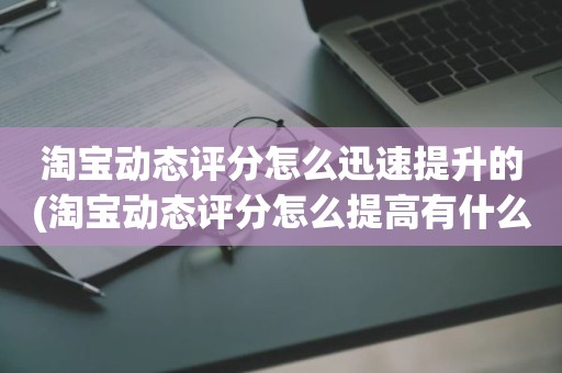 淘宝动态评分怎么迅速提升的(淘宝动态评分怎么提高有什么好的方法)
