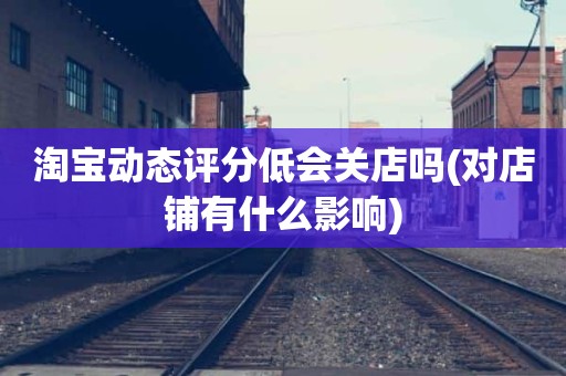 淘宝动态评分低会关店吗(对店铺有什么影响)