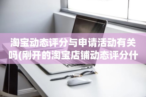 淘宝动态评分与申请活动有关吗(刚开的淘宝店铺动态评分什么时候开始显示)