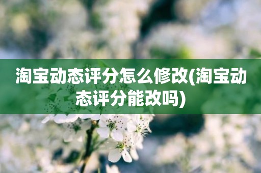 淘宝动态评分怎么修改(淘宝动态评分能改吗)