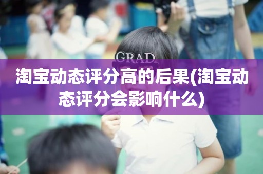 淘宝动态评分高的后果(淘宝动态评分会影响什么)