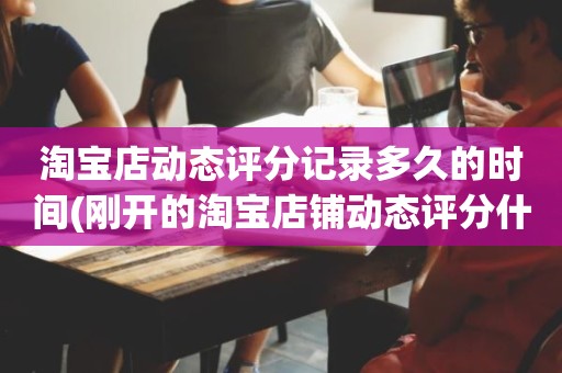 淘宝店动态评分记录多久的时间(刚开的淘宝店铺动态评分什么时候开始显示)
