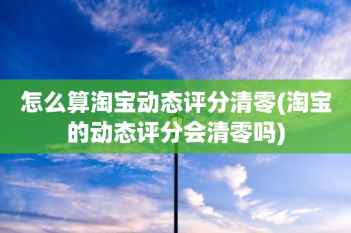 怎么算淘宝动态评分清零(淘宝的动态评分会清零吗)