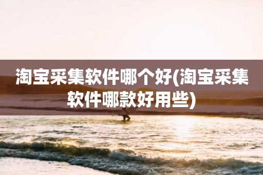 淘宝采集软件哪个好(淘宝采集软件哪款好用些)