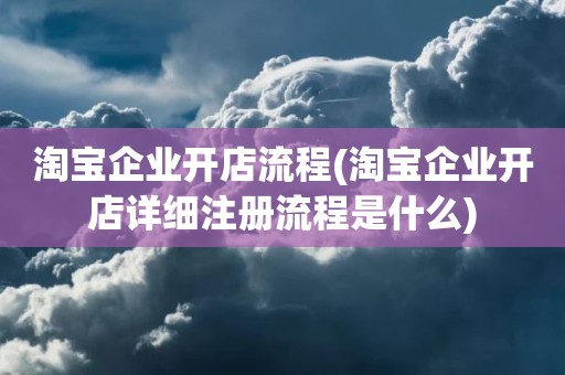 淘宝企业开店流程(淘宝企业开店详细注册流程是什么)