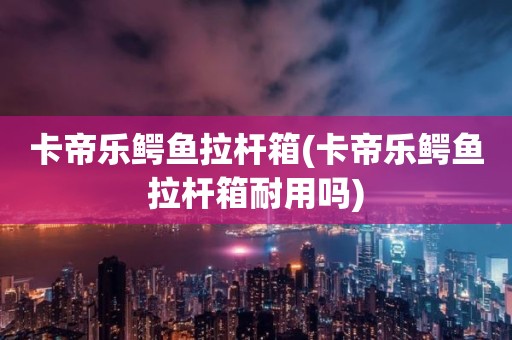 卡帝乐鳄鱼拉杆箱(卡帝乐鳄鱼拉杆箱耐用吗)