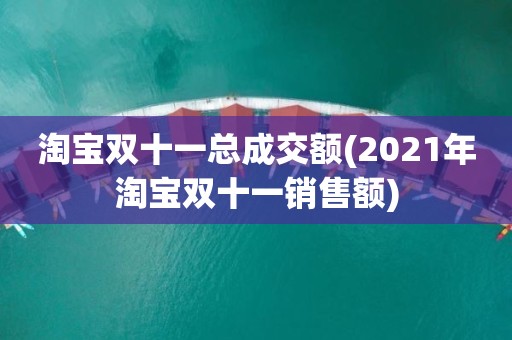 淘宝双十一总成交额(2021年淘宝双十一销售额)
