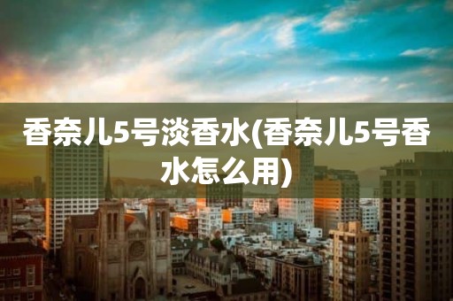 香奈儿5号淡香水(香奈儿5号香水怎么用)