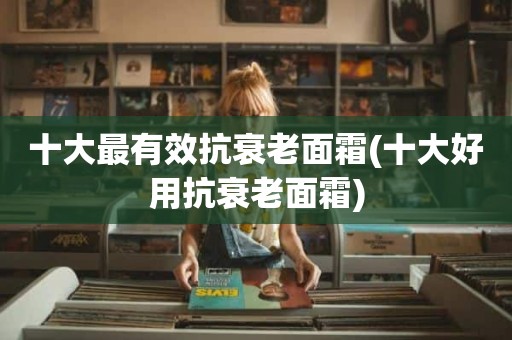 十大最有效抗衰老面霜(十大好用抗衰老面霜)