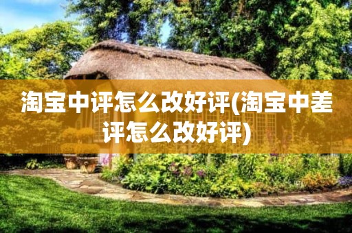 淘宝中评怎么改好评(淘宝中差评怎么改好评)