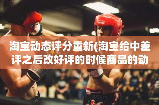 淘宝动态评分重新(淘宝给中差评之后改好评的时候商品的动态评分能改吗)