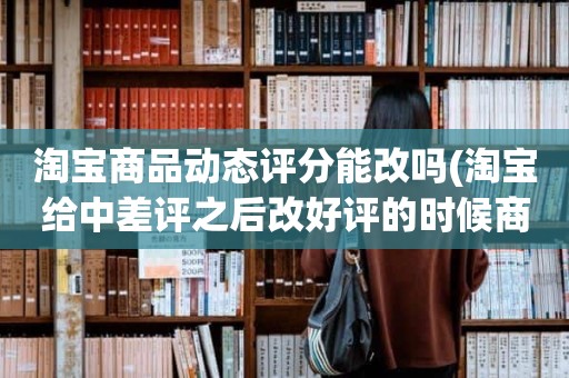 淘宝商品动态评分能改吗(淘宝给中差评之后改好评的时候商品的动态评分能改吗)