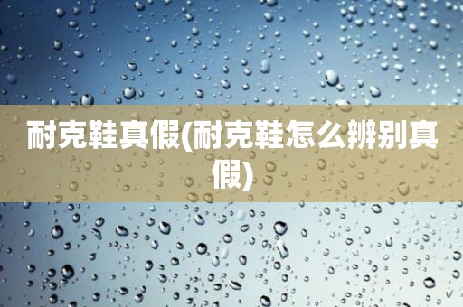 耐克鞋真假(耐克鞋怎么辨别真假)