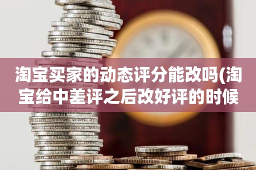 淘宝买家的动态评分能改吗(淘宝给中差评之后改好评的时候商品的动态评分能改吗)