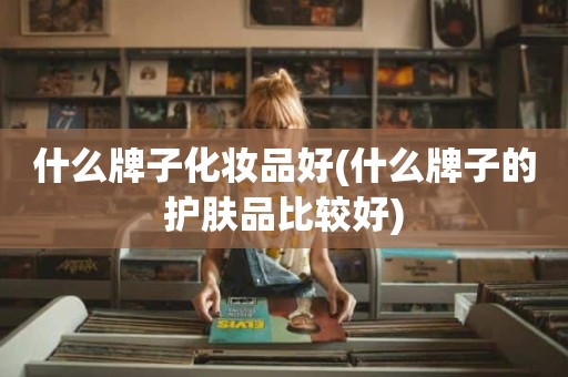 什么牌子化妆品好(什么牌子的护肤品比较好)
