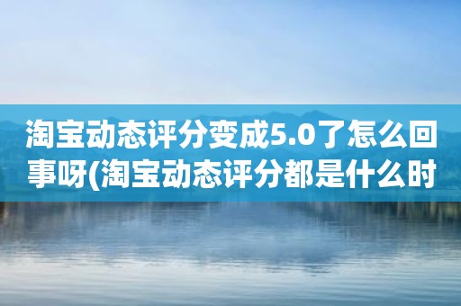 淘宝动态评分变成5.0了怎么回事呀(淘宝动态评分都是什么时候变回5.0)