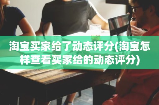 淘宝买家给了动态评分(淘宝怎样查看买家给的动态评分)
