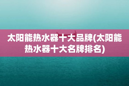 太阳能热水器十大品牌(太阳能热水器十大名牌排名)