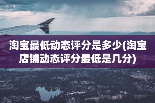 淘宝最低动态评分是多少(淘宝店铺动态评分最低是几分)