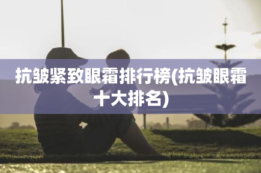 抗皱紧致眼霜排行榜(抗皱眼霜十大排名)