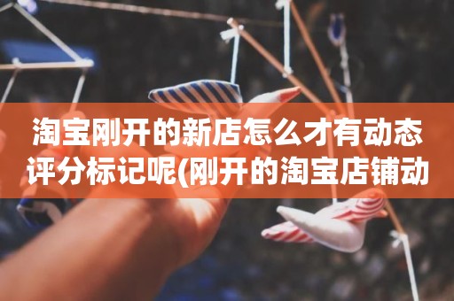 淘宝刚开的新店怎么才有动态评分标记呢(刚开的淘宝店铺动态评分什么时候开始显示)