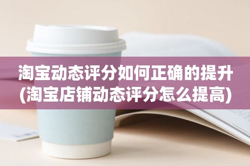 淘宝动态评分如何正确的提升(淘宝店铺动态评分怎么提高)