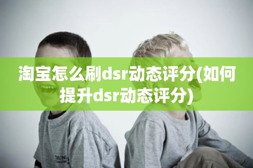 淘宝怎么刷dsr动态评分(如何提升dsr动态评分)