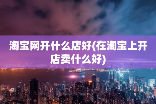 淘宝网开什么店好(在淘宝上开店卖什么好)