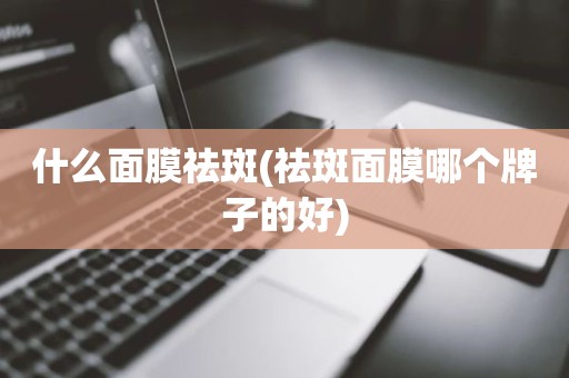 什么面膜祛斑(祛斑面膜哪个牌子的好)